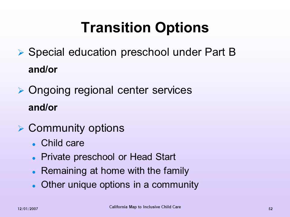 California Map to Inclusive Child Care 12/01/ Transition Options  Special education preschool under Part B and/or  Ongoing regional center services and/or  Community options Child care Private preschool or Head Start Remaining at home with the family Other unique options in a community