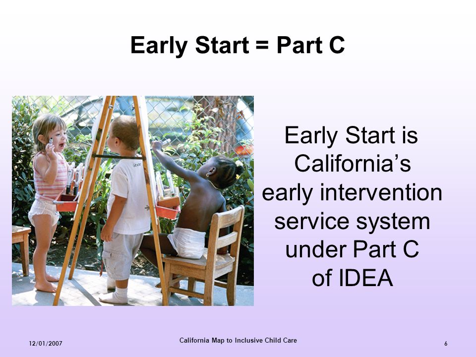 California Map to Inclusive Child Care 12/01/20076 Early Start is California’s early intervention service system under Part C of IDEA Early Start = Part C