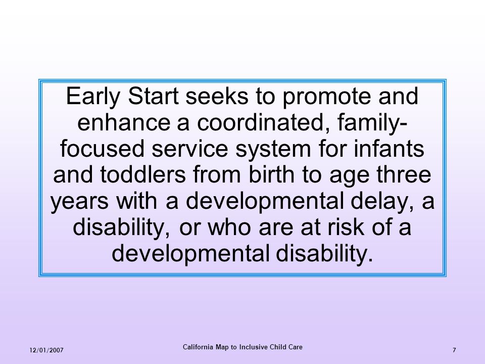 California Map to Inclusive Child Care 12/01/20077 Early Start seeks to promote and enhance a coordinated, family- focused service system for infants and toddlers from birth to age three years with a developmental delay, a disability, or who are at risk of a developmental disability.