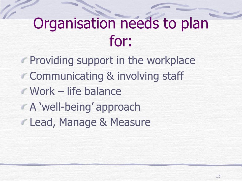 15 Organisation needs to plan for: Providing support in the workplace Communicating & involving staff Work – life balance A ‘well-being’ approach Lead, Manage & Measure