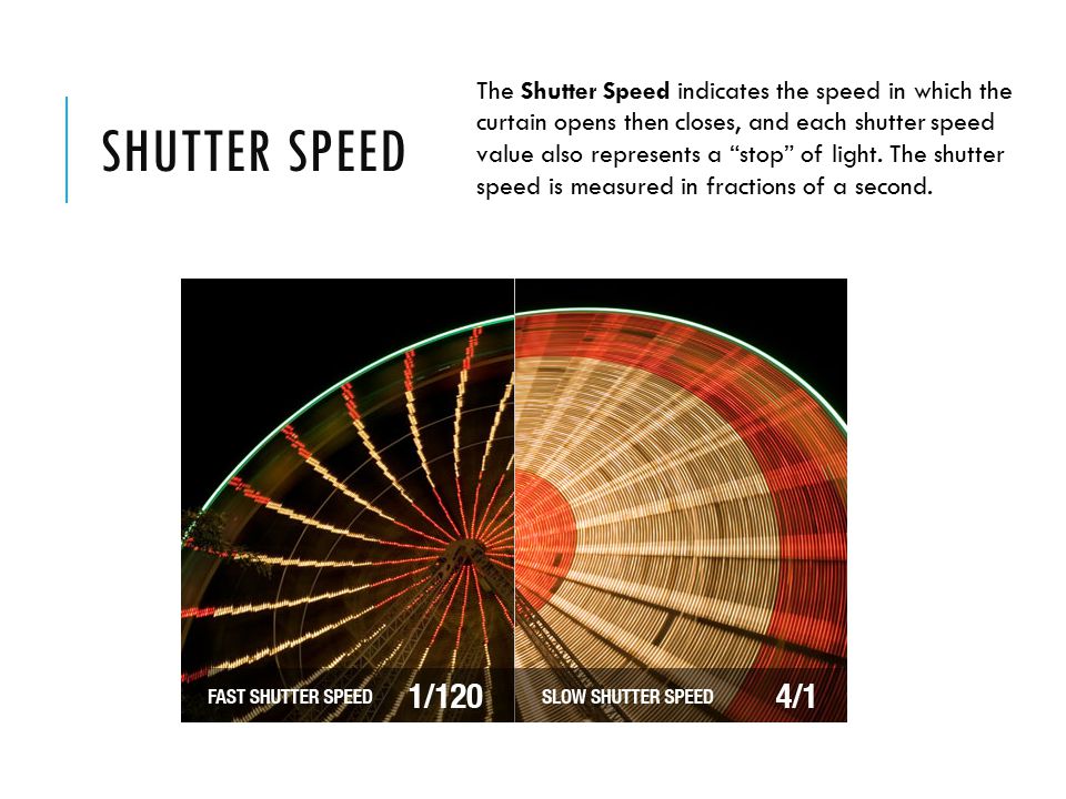 SHUTTER SPEED The Shutter Speed indicates the speed in which the curtain opens then closes, and each shutter speed value also represents a stop of light.