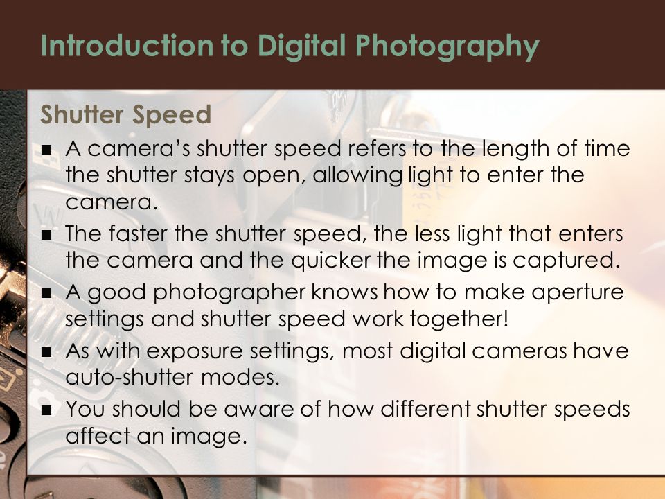 Introduction to Digital Photography Shutter Speed A camera’s shutter speed refers to the length of time the shutter stays open, allowing light to enter the camera.
