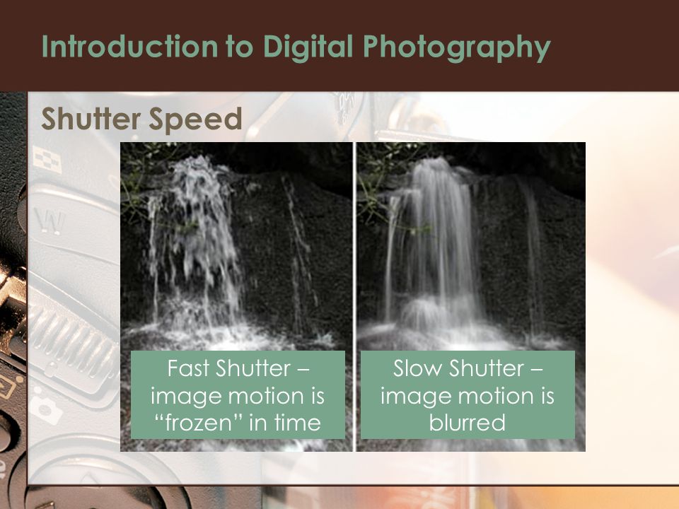 Introduction to Digital Photography Shutter Speed Fast Shutter – image motion is frozen in time Slow Shutter – image motion is blurred