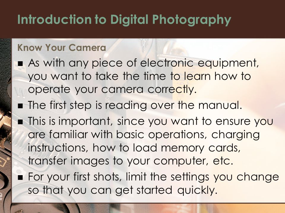 Introduction to Digital Photography Know Your Camera As with any piece of electronic equipment, you want to take the time to learn how to operate your camera correctly.
