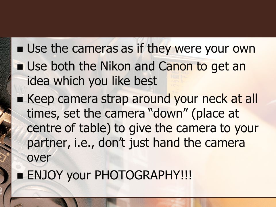 Use the cameras as if they were your own Use both the Nikon and Canon to get an idea which you like best Keep camera strap around your neck at all times, set the camera down (place at centre of table) to give the camera to your partner, i.e., don’t just hand the camera over ENJOY your PHOTOGRAPHY!!!