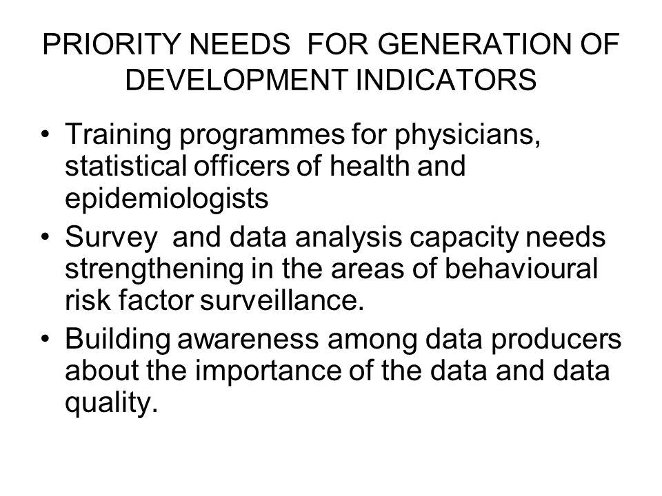 PRIORITY NEEDS FOR GENERATION OF DEVELOPMENT INDICATORS Training programmes for physicians, statistical officers of health and epidemiologists Survey and data analysis capacity needs strengthening in the areas of behavioural risk factor surveillance.