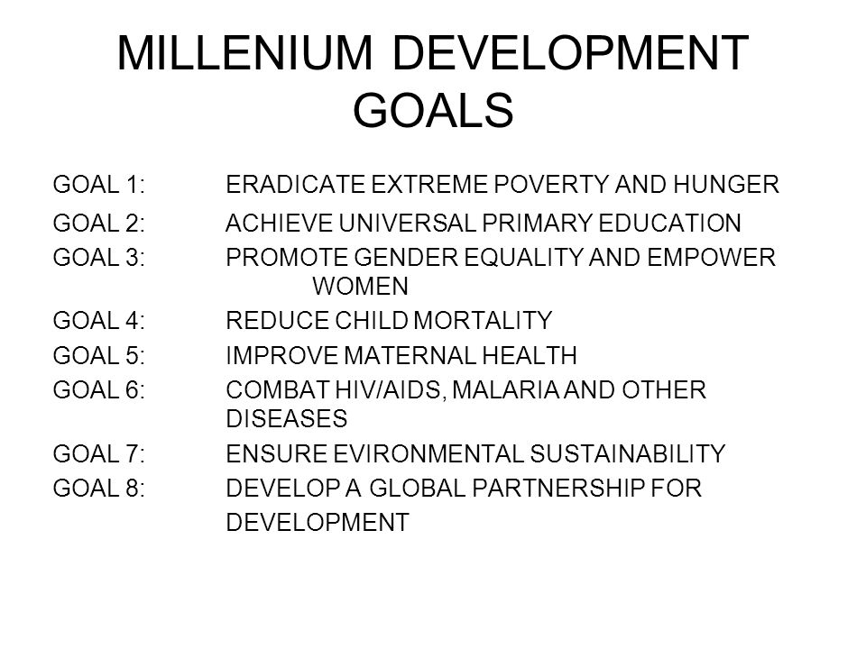 MILLENIUM DEVELOPMENT GOALS GOAL 1:ERADICATE EXTREME POVERTY AND HUNGER GOAL 2: ACHIEVE UNIVERSAL PRIMARY EDUCATION GOAL 3:PROMOTE GENDER EQUALITY AND EMPOWER WOMEN GOAL 4:REDUCE CHILD MORTALITY GOAL 5: IMPROVE MATERNAL HEALTH GOAL 6:COMBAT HIV/AIDS, MALARIA AND OTHER DISEASES GOAL 7:ENSURE EVIRONMENTAL SUSTAINABILITY GOAL 8:DEVELOP A GLOBAL PARTNERSHIP FOR DEVELOPMENT