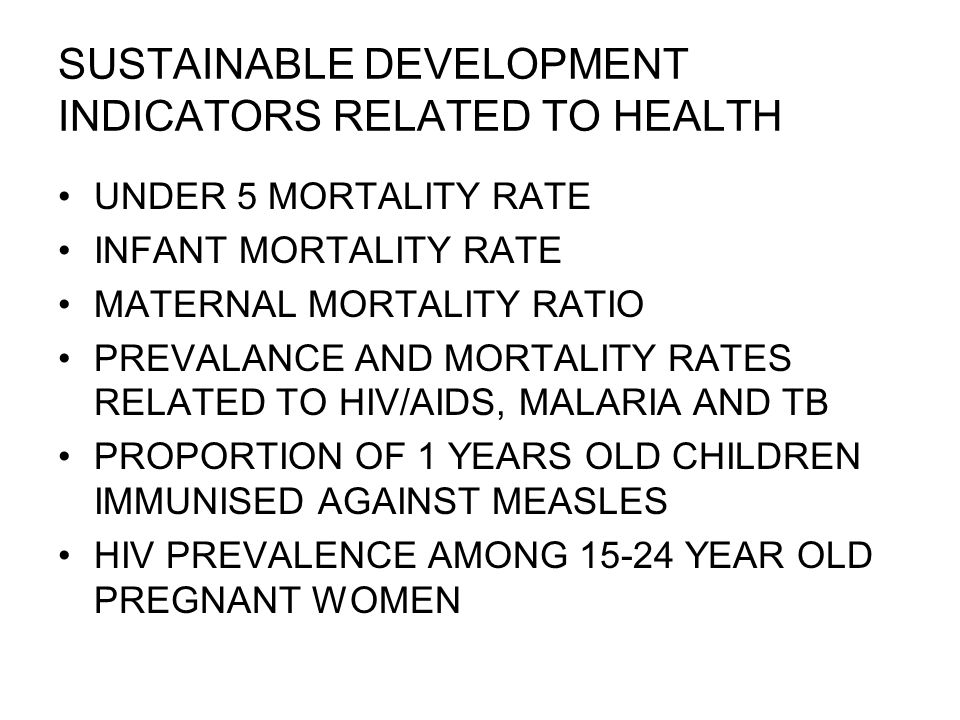 SUSTAINABLE DEVELOPMENT INDICATORS RELATED TO HEALTH UNDER 5 MORTALITY RATE INFANT MORTALITY RATE MATERNAL MORTALITY RATIO PREVALANCE AND MORTALITY RATES RELATED TO HIV/AIDS, MALARIA AND TB PROPORTION OF 1 YEARS OLD CHILDREN IMMUNISED AGAINST MEASLES HIV PREVALENCE AMONG YEAR OLD PREGNANT WOMEN