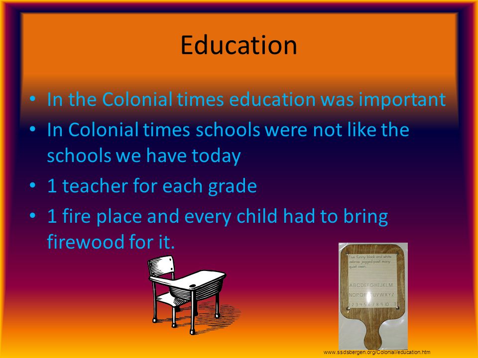 Education In the Colonial times education was important In Colonial times schools were not like the schools we have today 1 teacher for each grade 1 fire place and every child had to bring firewood for it.