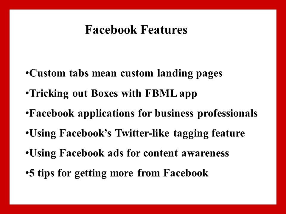 Facebook Features Custom tabs mean custom landing pages Tricking out Boxes with FBML app Facebook applications for business professionals Using Facebook’s Twitter-like tagging feature Using Facebook ads for content awareness 5 tips for getting more from Facebook