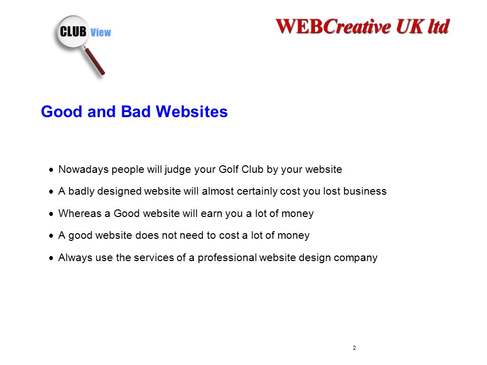 Good and Bad Websites  Nowadays people will judge your Golf Club by your website  A badly designed website will almost certainly cost you lost business  Whereas a Good website will earn you a lot of money  A good website does not need to cost a lot of money  Always use the services of a professional website design company 2