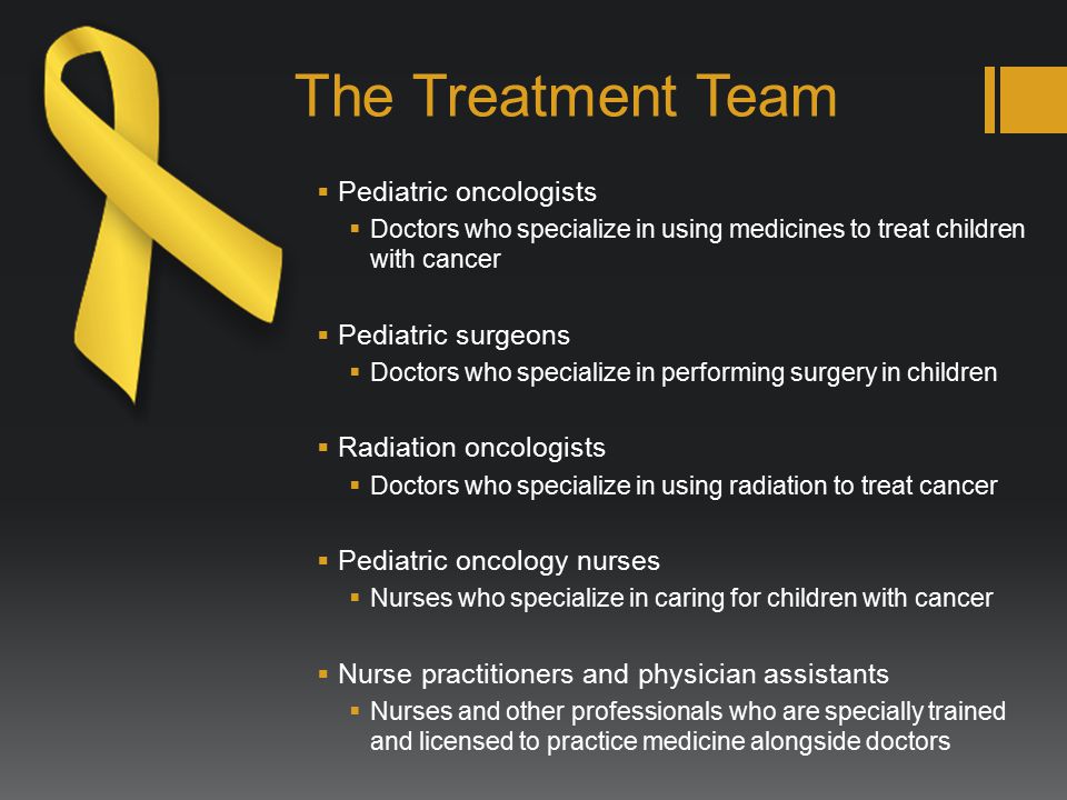 The Treatment Team  Pediatric oncologists  Doctors who specialize in using medicines to treat children with cancer  Pediatric surgeons  Doctors who specialize in performing surgery in children  Radiation oncologists  Doctors who specialize in using radiation to treat cancer  Pediatric oncology nurses  Nurses who specialize in caring for children with cancer  Nurse practitioners and physician assistants  Nurses and other professionals who are specially trained and licensed to practice medicine alongside doctors