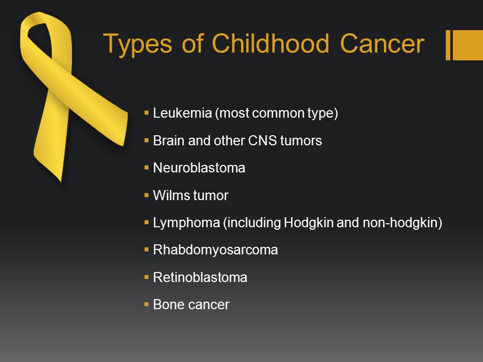 Types of Childhood Cancer  Leukemia (most common type)  Brain and other CNS tumors  Neuroblastoma  Wilms tumor  Lymphoma (including Hodgkin and non-hodgkin)  Rhabdomyosarcoma  Retinoblastoma  Bone cancer