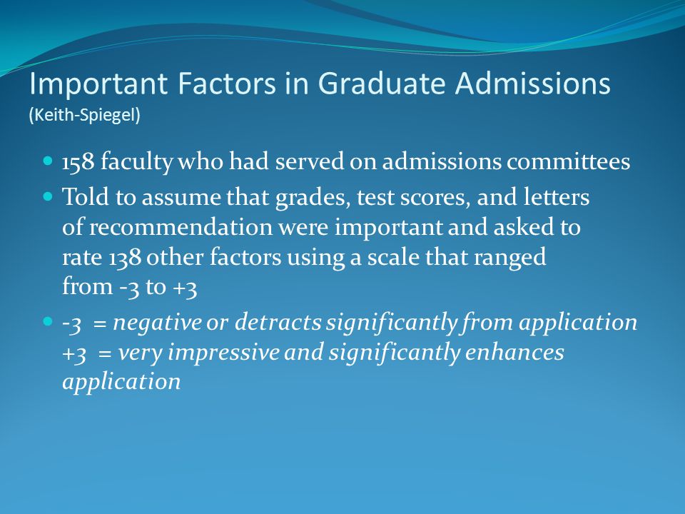 Important Factors in Graduate Admissions (Keith-Spiegel) 158 faculty who had served on admissions committees Told to assume that grades, test scores, and letters of recommendation were important and asked to rate 138 other factors using a scale that ranged from -3 to = negative or detracts significantly from application +3 = very impressive and significantly enhances application