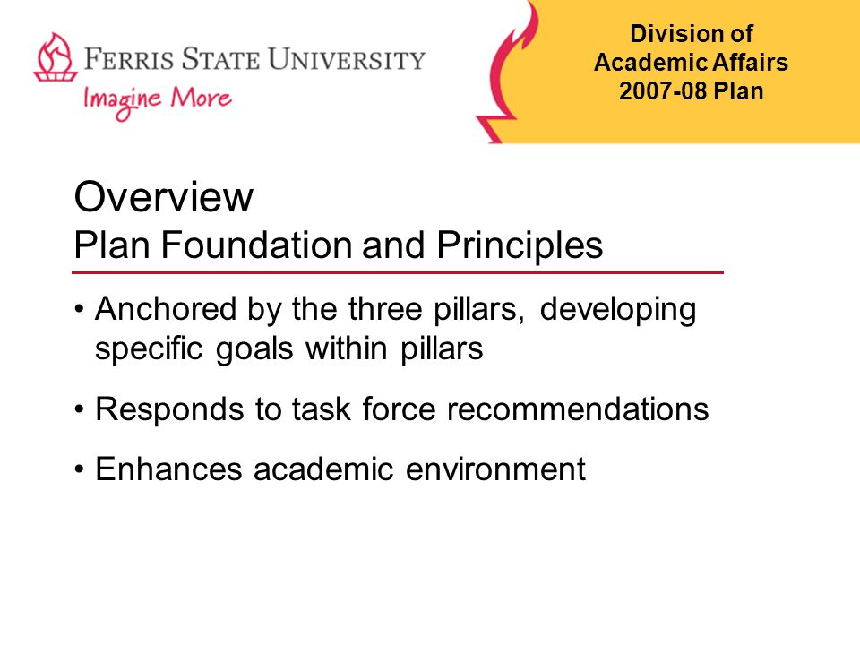 Overview Plan Foundation and Principles Anchored by the three pillars, developing specific goals within pillars Responds to task force recommendations Enhances academic environment Division of Academic Affairs Plan