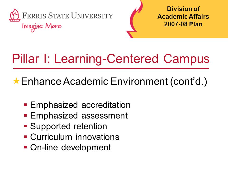 Pillar I: Learning-Centered Campus  Enhance Academic Environment (cont’d.)  Emphasized accreditation  Emphasized assessment  Supported retention  Curriculum innovations  On-line development Division of Academic Affairs Plan