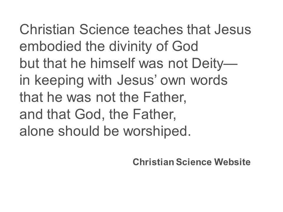 Christian Science teaches that Jesus embodied the divinity of God but that he himself was not Deity— in keeping with Jesus’ own words that he was not the Father, and that God, the Father, alone should be worshiped.