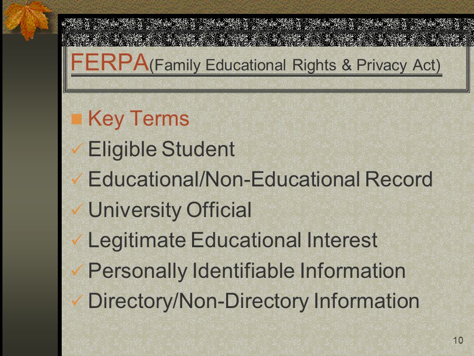 10 FERPA (Family Educational Rights & Privacy Act) Key Terms Eligible Student Educational/Non-Educational Record University Official Legitimate Educational Interest Personally Identifiable Information Directory/Non-Directory Information
