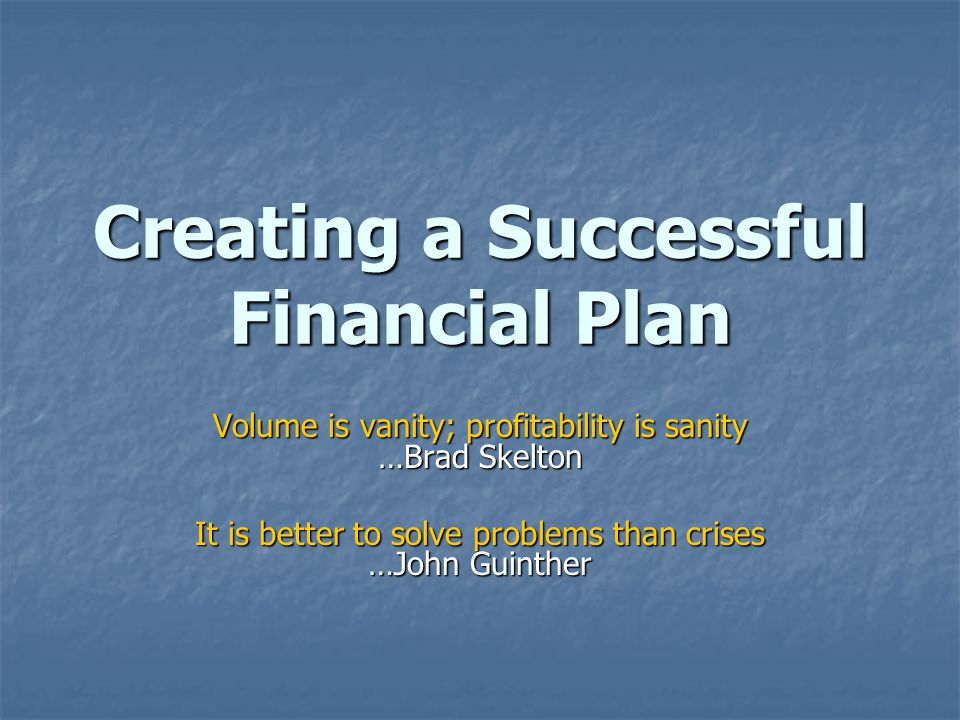 Creating a Successful Financial Plan Volume is vanity; profitability is sanity …Brad Skelton It is better to solve problems than crises …John Guinther