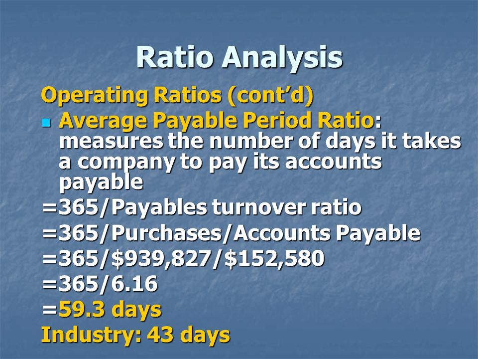 Ratio Analysis Operating Ratios (cont’d) Average Payable Period Ratio: measures the number of days it takes a company to pay its accounts payable Average Payable Period Ratio: measures the number of days it takes a company to pay its accounts payable =365/Payables turnover ratio =365/Purchases/Accounts Payable =365/$939,827/$152,580=365/6.16 =59.3 days Industry: 43 days