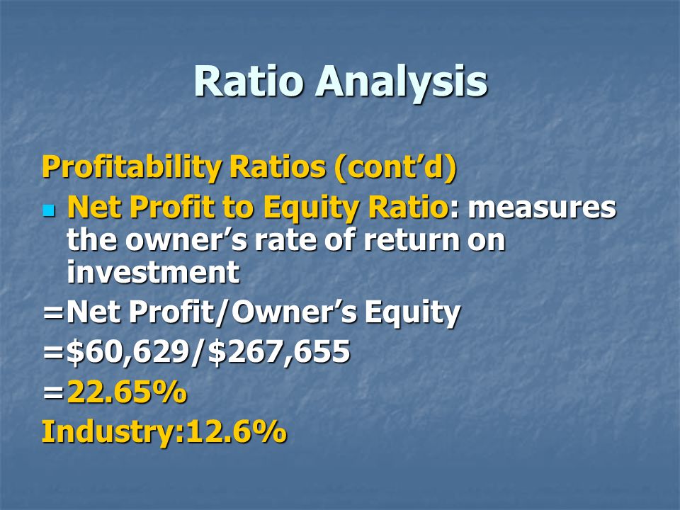 Ratio Analysis Profitability Ratios (cont’d) Net Profit to Equity Ratio: measures the owner’s rate of return on investment Net Profit to Equity Ratio: measures the owner’s rate of return on investment =Net Profit/Owner’s Equity =$60,629/$267,655 =22.65% Industry:12.6%