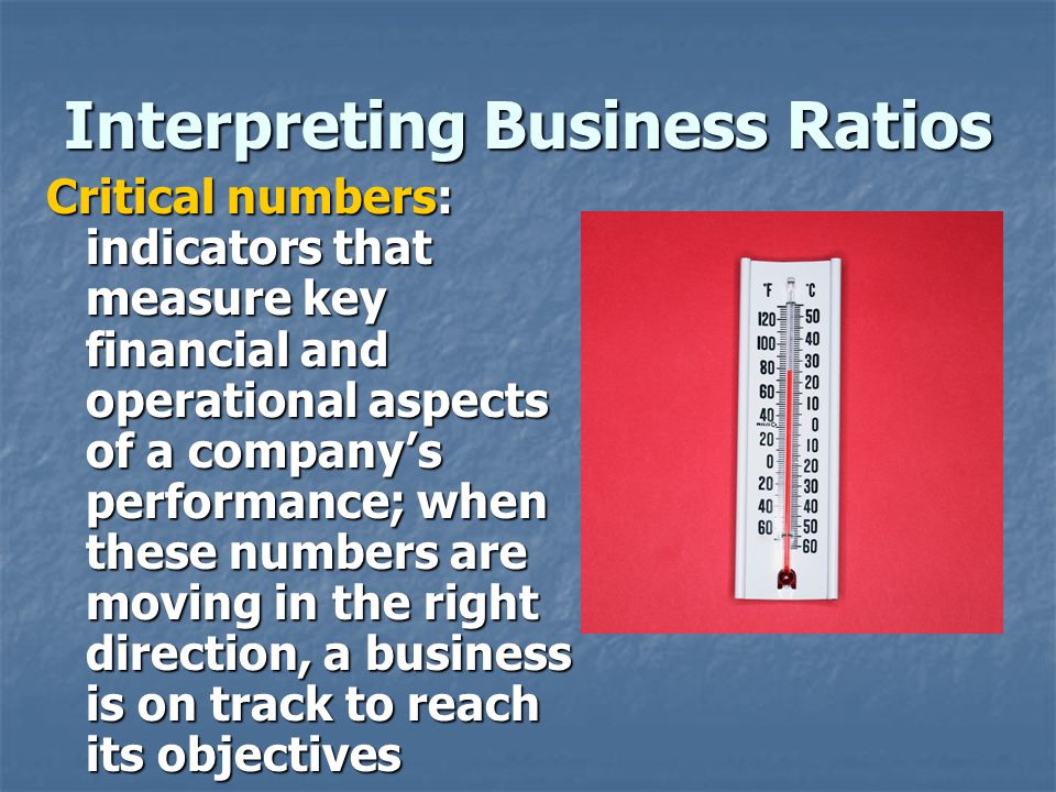 Interpreting Business Ratios Critical numbers: indicators that measure key financial and operational aspects of a company’s performance; when these numbers are moving in the right direction, a business is on track to reach its objectives
