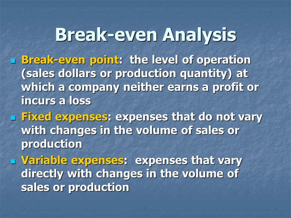 Break-even Analysis Break-even point: the level of operation (sales dollars or production quantity) at which a company neither earns a profit or incurs a loss Break-even point: the level of operation (sales dollars or production quantity) at which a company neither earns a profit or incurs a loss Fixed expenses: expenses that do not vary with changes in the volume of sales or production Fixed expenses: expenses that do not vary with changes in the volume of sales or production Variable expenses: expenses that vary directly with changes in the volume of sales or production Variable expenses: expenses that vary directly with changes in the volume of sales or production
