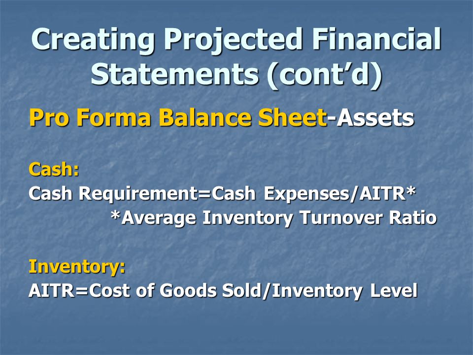 Creating Projected Financial Statements (cont’d) Pro Forma Balance Sheet-Assets Cash: Cash Requirement=Cash Expenses/AITR* *Average Inventory Turnover Ratio *Average Inventory Turnover RatioInventory: AITR=Cost of Goods Sold/Inventory Level