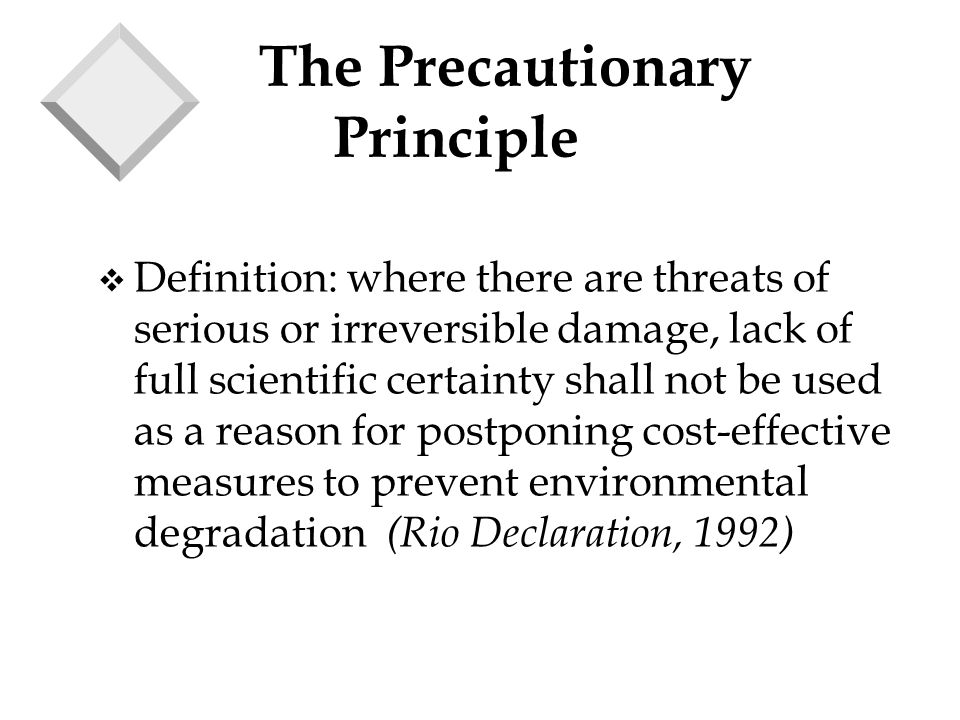 The Precautionary Principle v Definition: where there are threats of serious or irreversible damage, lack of full scientific certainty shall not be used as a reason for postponing cost-effective measures to prevent environmental degradation (Rio Declaration, 1992)