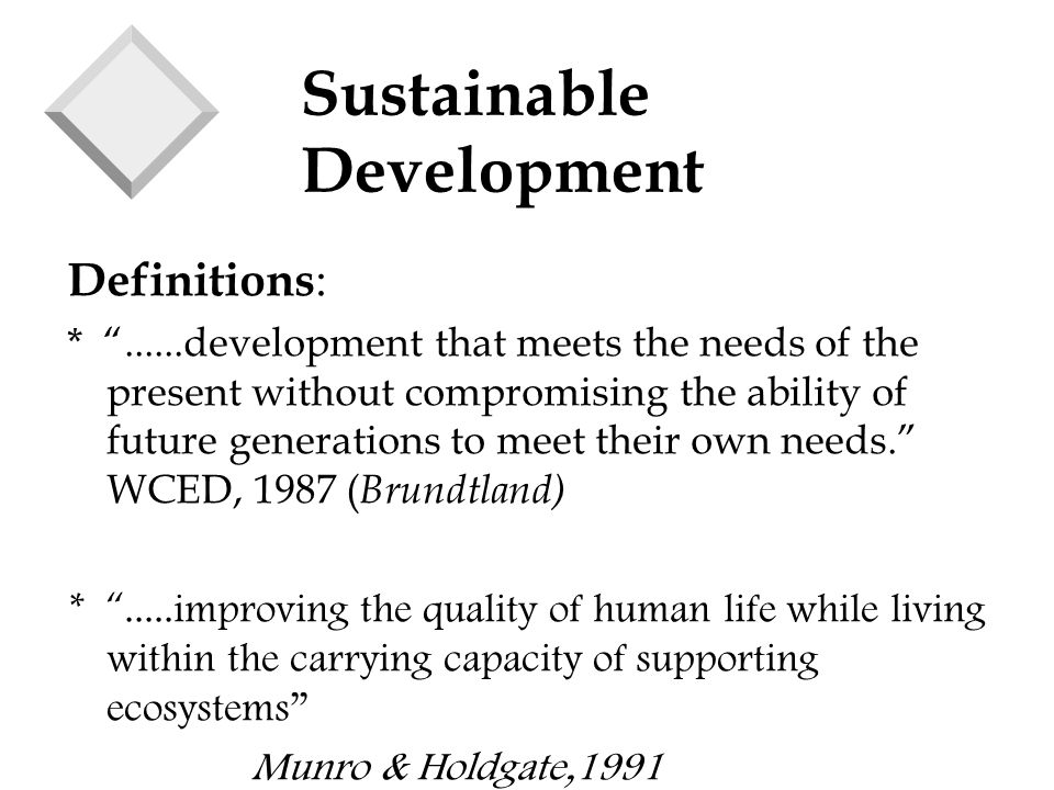Sustainable Development Definitions : * development that meets the needs of the present without compromising the ability of future generations to meet their own needs. WCED, 1987 ( Brundtland) * .....improving the quality of human life while living within the carrying capacity of supporting ecosystems Munro & Holdgate,1991