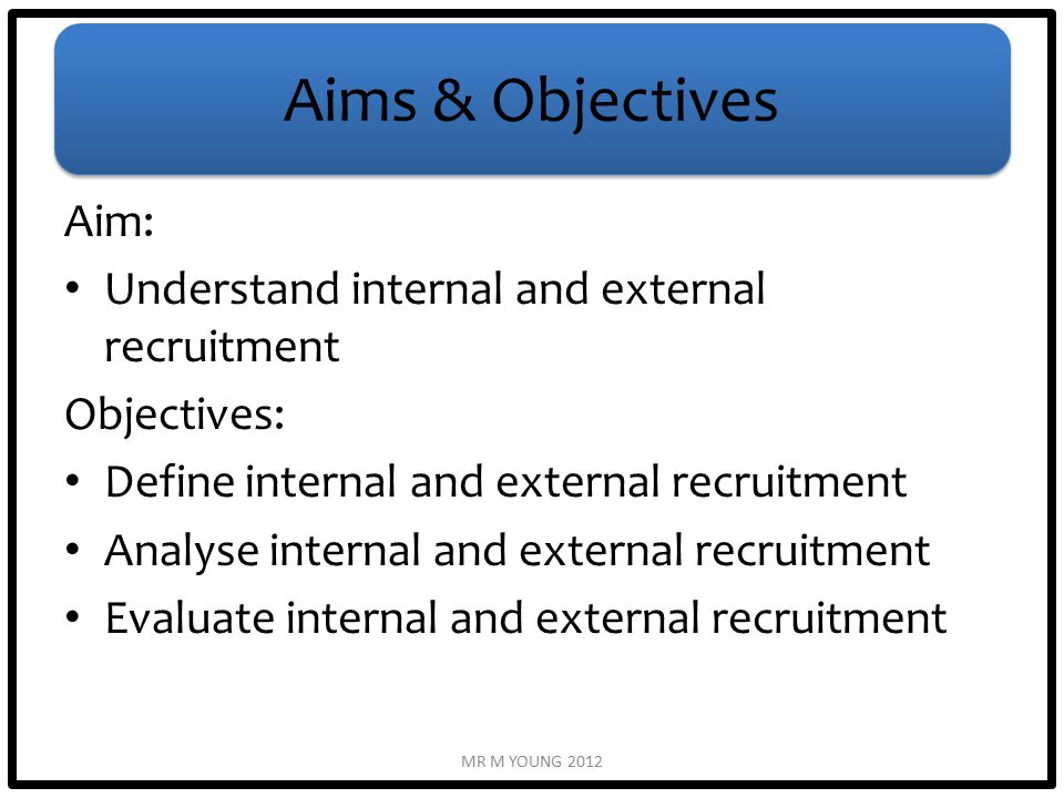 Aims & Objectives Aim: Understand internal and external recruitment Objectives: Define internal and external recruitment Analyse internal and external recruitment Evaluate internal and external recruitment MR M YOUNG 2012