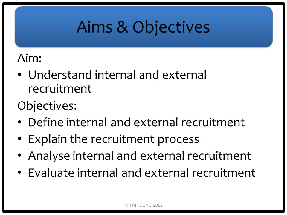 Aims & Objectives Aim: Understand internal and external recruitment Objectives: Define internal and external recruitment Explain the recruitment process Analyse internal and external recruitment Evaluate internal and external recruitment MR M YOUNG 2012