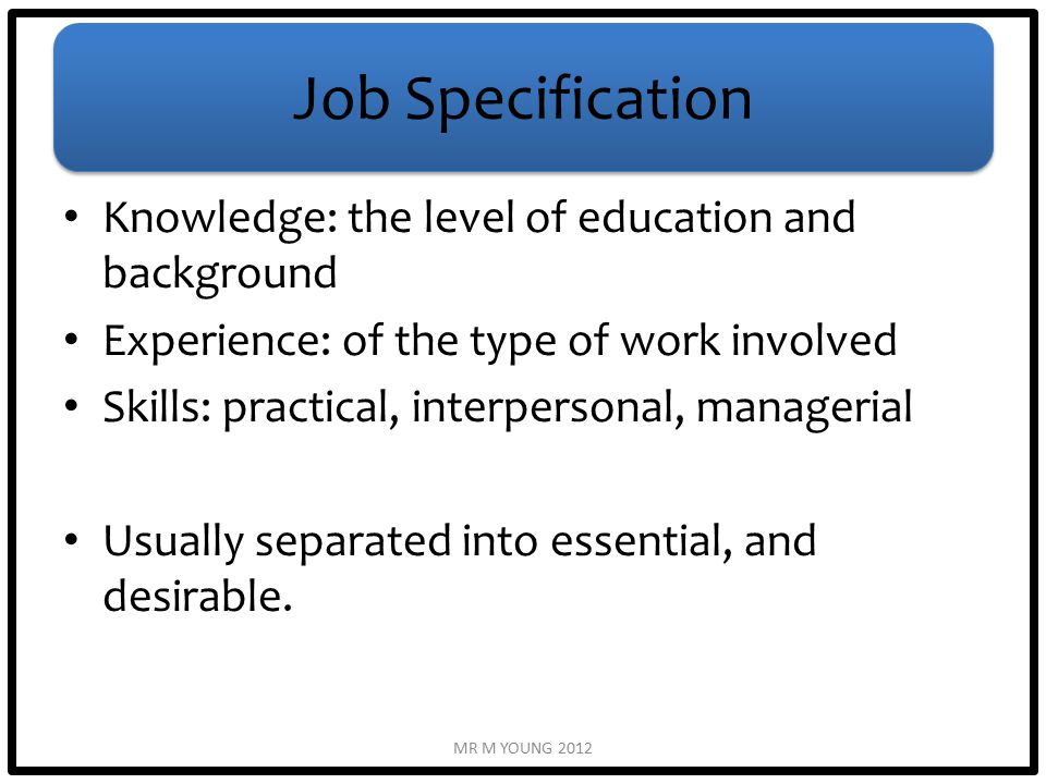 Job Specification Knowledge: the level of education and background Experience: of the type of work involved Skills: practical, interpersonal, managerial Usually separated into essential, and desirable.