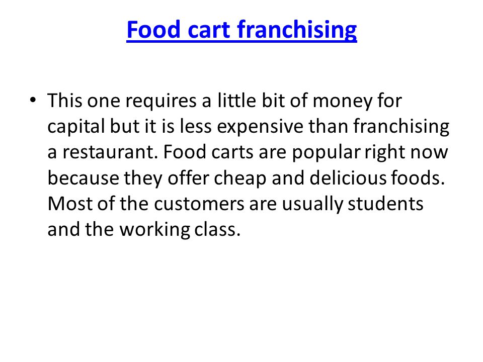 Food cart franchising This one requires a little bit of money for capital but it is less expensive than franchising a restaurant.