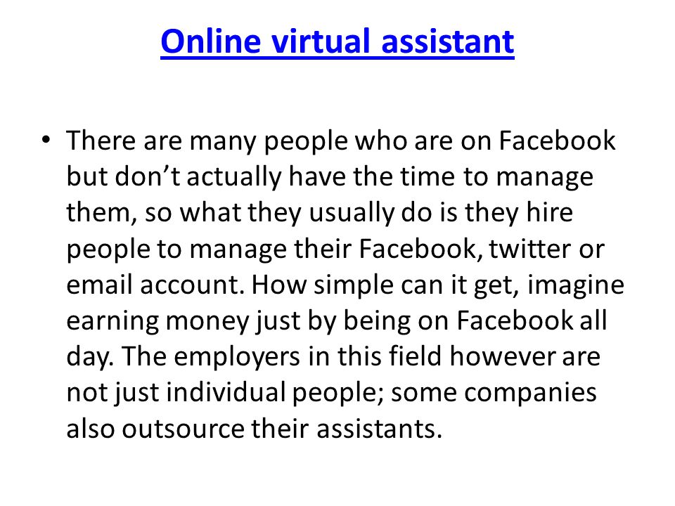 Online virtual assistant There are many people who are on Facebook but don’t actually have the time to manage them, so what they usually do is they hire people to manage their Facebook, twitter or  account.