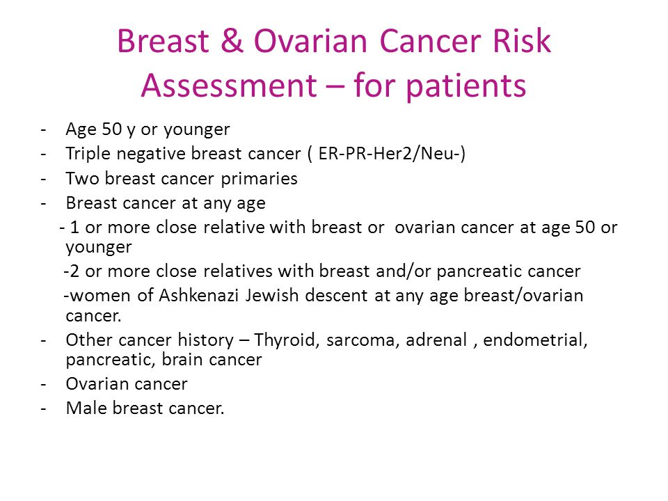 Breast & Ovarian Cancer Risk Assessment – for patients -Age 50 y or younger -Triple negative breast cancer ( ER-PR-Her2/Neu-) -Two breast cancer primaries -Breast cancer at any age - 1 or more close relative with breast or ovarian cancer at age 50 or younger -2 or more close relatives with breast and/or pancreatic cancer -women of Ashkenazi Jewish descent at any age breast/ovarian cancer.