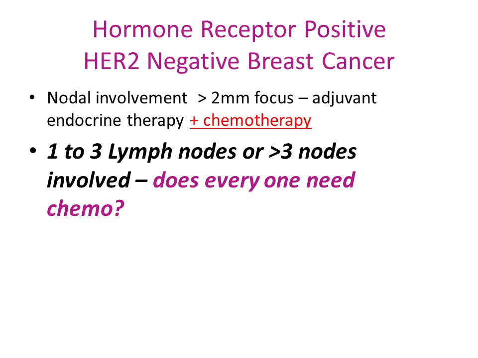 Hormone Receptor Positive HER2 Negative Breast Cancer Nodal involvement > 2mm focus – adjuvant endocrine therapy + chemotherapy 1 to 3 Lymph nodes or >3 nodes involved – does every one need chemo