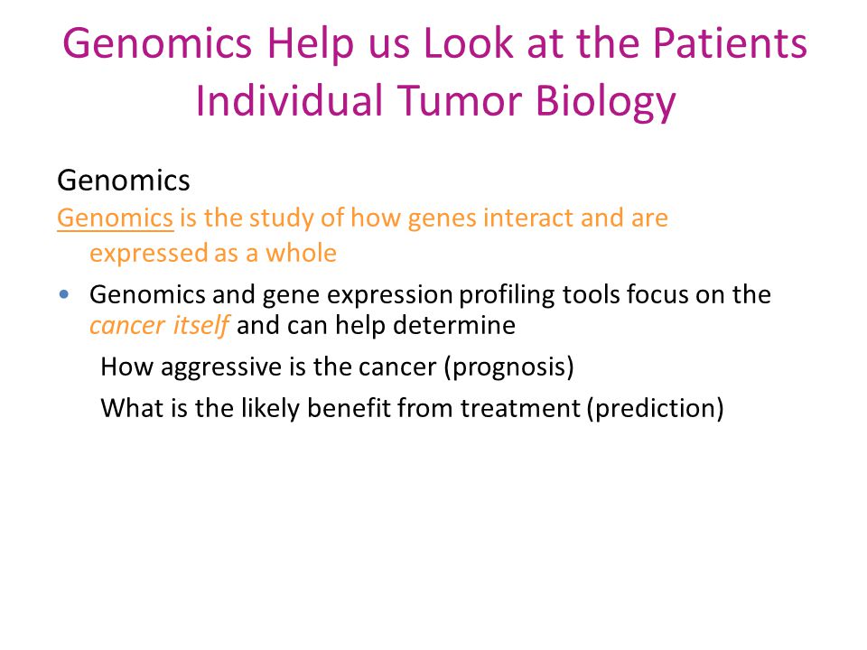 Genomics Help us Look at the Patients Individual Tumor Biology Genomics Genomics is the study of how genes interact and are expressed as a whole Genomics and gene expression profiling tools focus on the cancer itself and can help determine How aggressive is the cancer (prognosis) What is the likely benefit from treatment (prediction)