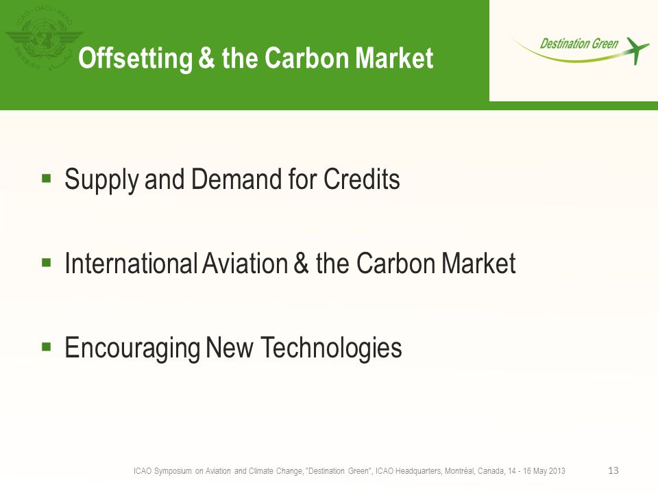 Offsetting & the Carbon Market  Supply and Demand for Credits  International Aviation & the Carbon Market  Encouraging New Technologies ICAO Symposium on Aviation and Climate Change, Destination Green , ICAO Headquarters, Montréal, Canada, May