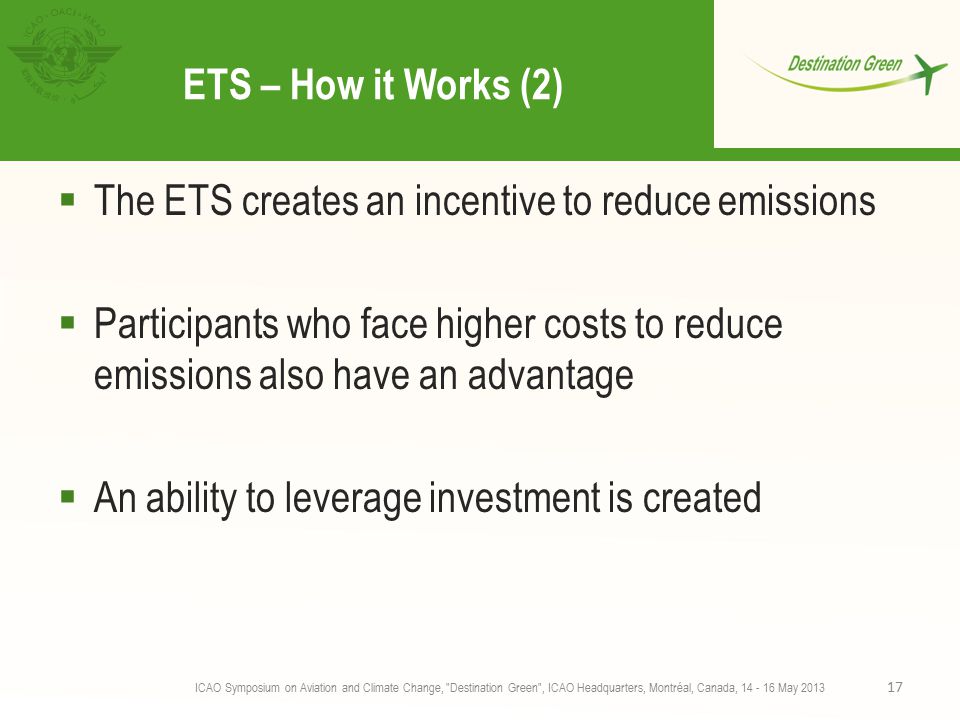 ETS – How it Works (2)  The ETS creates an incentive to reduce emissions  Participants who face higher costs to reduce emissions also have an advantage  An ability to leverage investment is created ICAO Symposium on Aviation and Climate Change, Destination Green , ICAO Headquarters, Montréal, Canada, May