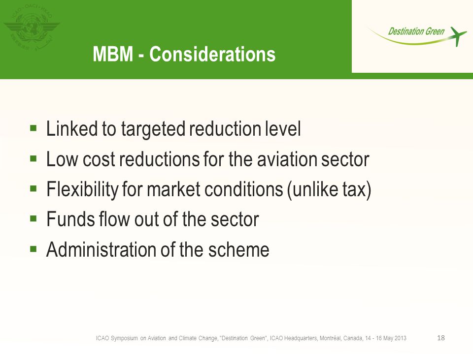 MBM - Considerations  Linked to targeted reduction level  Low cost reductions for the aviation sector  Flexibility for market conditions (unlike tax)  Funds flow out of the sector  Administration of the scheme ICAO Symposium on Aviation and Climate Change, Destination Green , ICAO Headquarters, Montréal, Canada, May