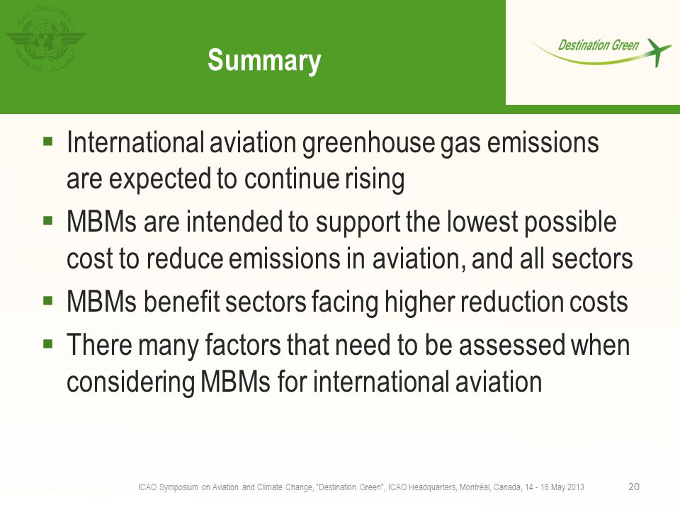 Summary  International aviation greenhouse gas emissions are expected to continue rising  MBMs are intended to support the lowest possible cost to reduce emissions in aviation, and all sectors  MBMs benefit sectors facing higher reduction costs  There many factors that need to be assessed when considering MBMs for international aviation ICAO Symposium on Aviation and Climate Change, Destination Green , ICAO Headquarters, Montréal, Canada, May