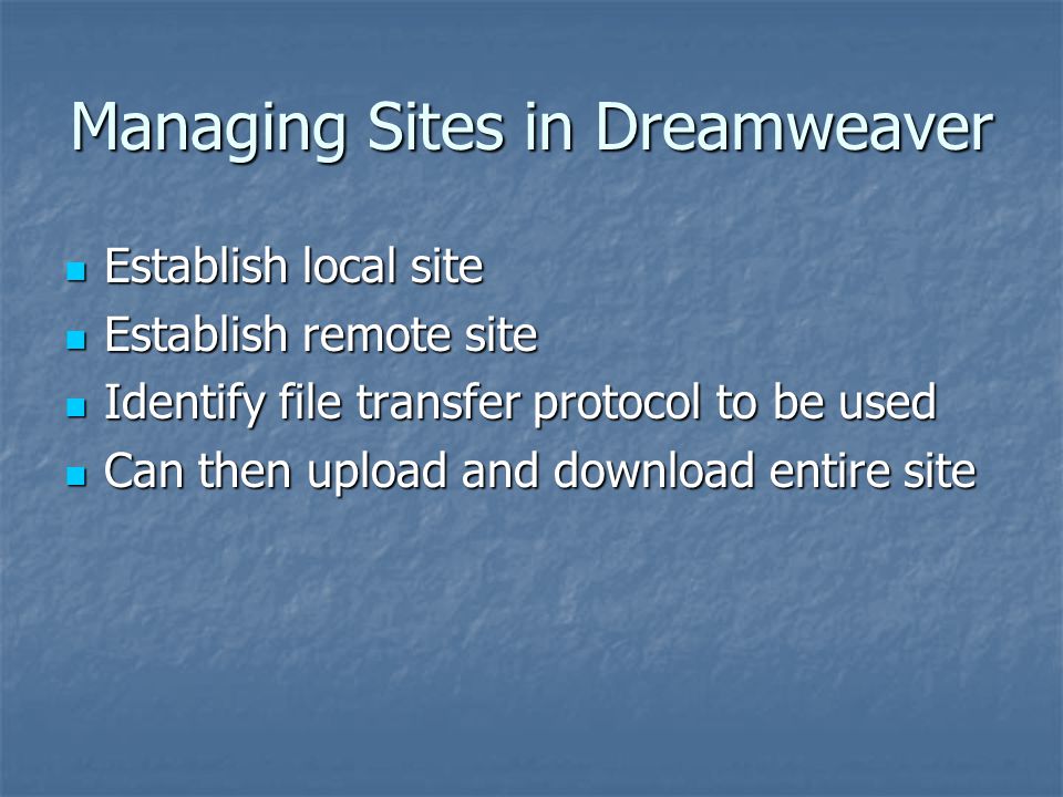 Managing Sites in Dreamweaver Establish local site Establish local site Establish remote site Establish remote site Identify file transfer protocol to be used Identify file transfer protocol to be used Can then upload and download entire site Can then upload and download entire site
