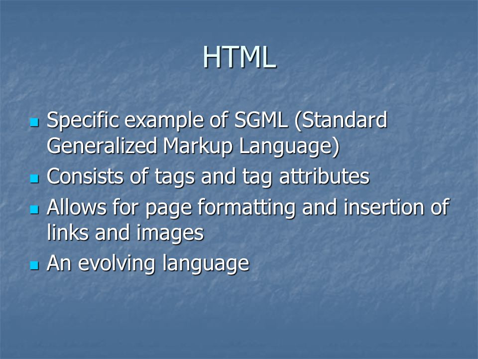 HTML Specific example of SGML (Standard Generalized Markup Language) Specific example of SGML (Standard Generalized Markup Language) Consists of tags and tag attributes Consists of tags and tag attributes Allows for page formatting and insertion of links and images Allows for page formatting and insertion of links and images An evolving language An evolving language
