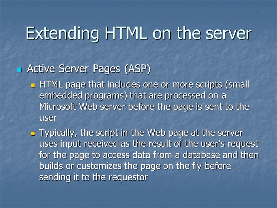 Extending HTML on the server Active Server Pages (ASP) Active Server Pages (ASP) HTML page that includes one or more scripts (small embedded programs) that are processed on a Microsoft Web server before the page is sent to the user HTML page that includes one or more scripts (small embedded programs) that are processed on a Microsoft Web server before the page is sent to the user Typically, the script in the Web page at the server uses input received as the result of the user s request for the page to access data from a database and then builds or customizes the page on the fly before sending it to the requestor Typically, the script in the Web page at the server uses input received as the result of the user s request for the page to access data from a database and then builds or customizes the page on the fly before sending it to the requestor