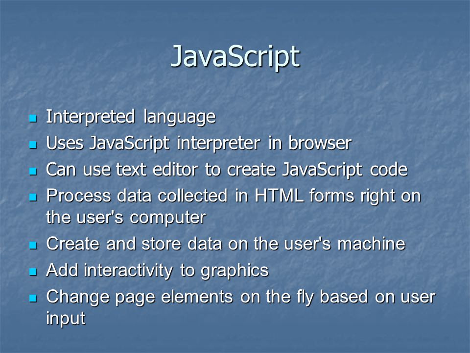 JavaScript Interpreted language Interpreted language Uses JavaScript interpreter in browser Uses JavaScript interpreter in browser Can use text editor to create JavaScript code Can use text editor to create JavaScript code Process data collected in HTML forms right on the user s computer Process data collected in HTML forms right on the user s computer Create and store data on the user s machine Create and store data on the user s machine Add interactivity to graphics Add interactivity to graphics Change page elements on the fly based on user input Change page elements on the fly based on user input