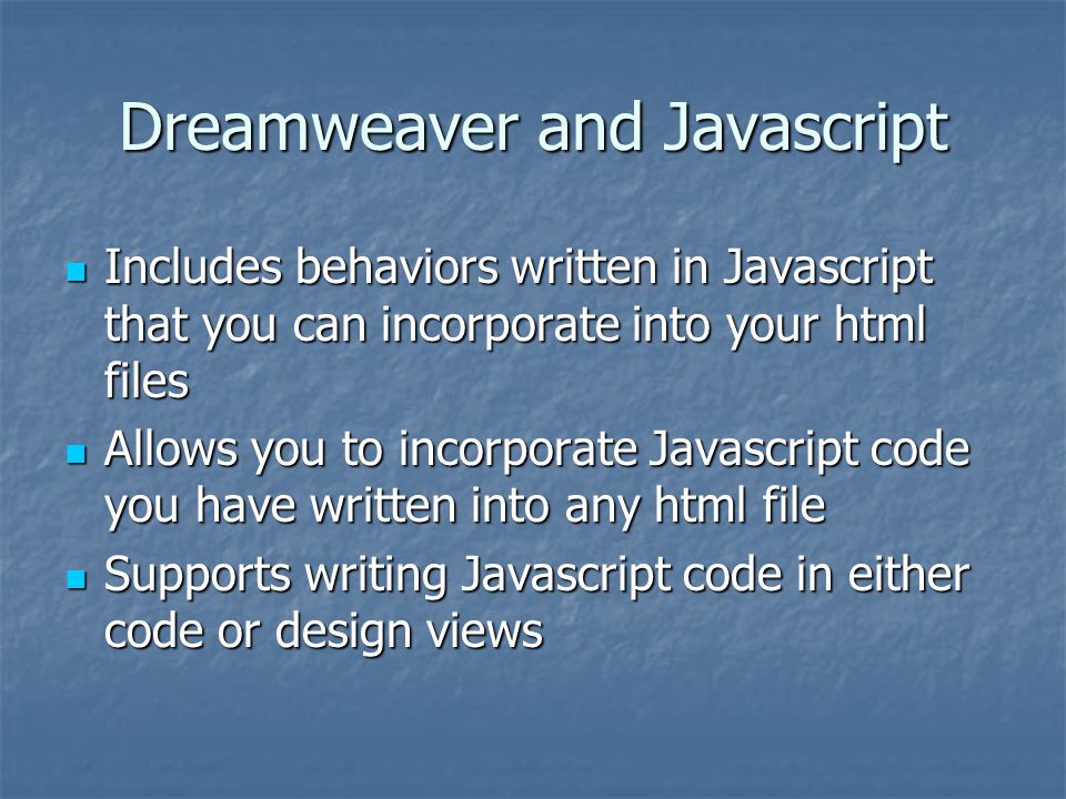 Dreamweaver and Javascript Includes behaviors written in Javascript that you can incorporate into your html files Includes behaviors written in Javascript that you can incorporate into your html files Allows you to incorporate Javascript code you have written into any html file Allows you to incorporate Javascript code you have written into any html file Supports writing Javascript code in either code or design views Supports writing Javascript code in either code or design views