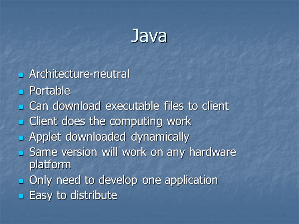 Java Architecture-neutral Architecture-neutral Portable Portable Can download executable files to client Can download executable files to client Client does the computing work Client does the computing work Applet downloaded dynamically Applet downloaded dynamically Same version will work on any hardware platform Same version will work on any hardware platform Only need to develop one application Only need to develop one application Easy to distribute Easy to distribute