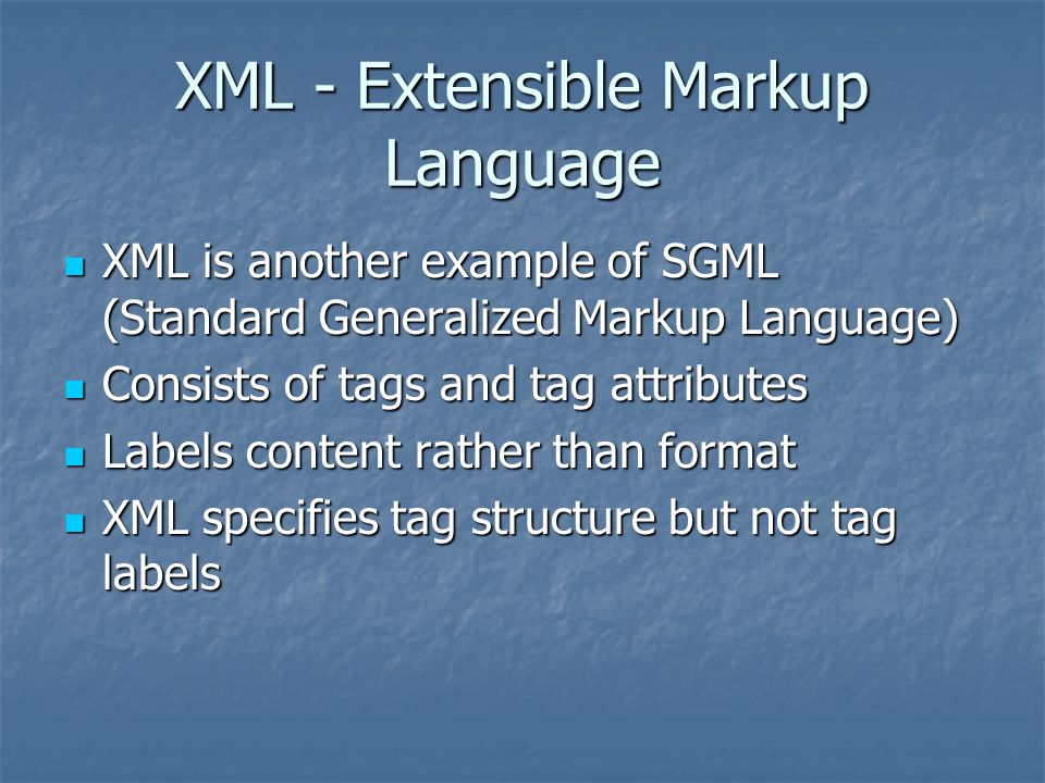 XML - Extensible Markup Language XML is another example of SGML (Standard Generalized Markup Language) XML is another example of SGML (Standard Generalized Markup Language) Consists of tags and tag attributes Consists of tags and tag attributes Labels content rather than format Labels content rather than format XML specifies tag structure but not tag labels XML specifies tag structure but not tag labels