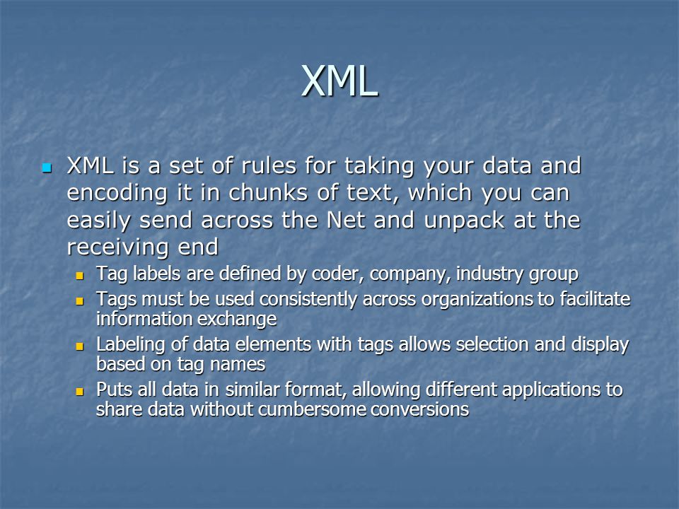 XML XML is a set of rules for taking your data and encoding it in chunks of text, which you can easily send across the Net and unpack at the receiving end XML is a set of rules for taking your data and encoding it in chunks of text, which you can easily send across the Net and unpack at the receiving end Tag labels are defined by coder, company, industry group Tag labels are defined by coder, company, industry group Tags must be used consistently across organizations to facilitate information exchange Tags must be used consistently across organizations to facilitate information exchange Labeling of data elements with tags allows selection and display based on tag names Labeling of data elements with tags allows selection and display based on tag names Puts all data in similar format, allowing different applications to share data without cumbersome conversions Puts all data in similar format, allowing different applications to share data without cumbersome conversions
